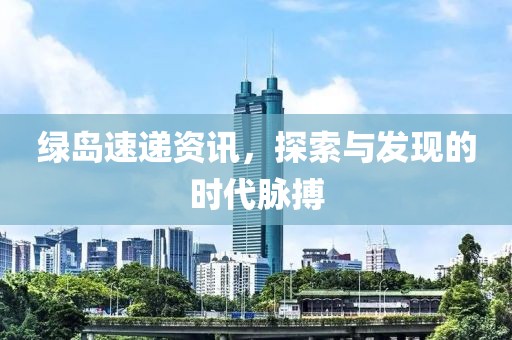 绿岛速递资讯，探索与发现的时代脉搏