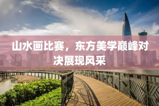 山水画比赛，东方美学巅峰对决展现风采