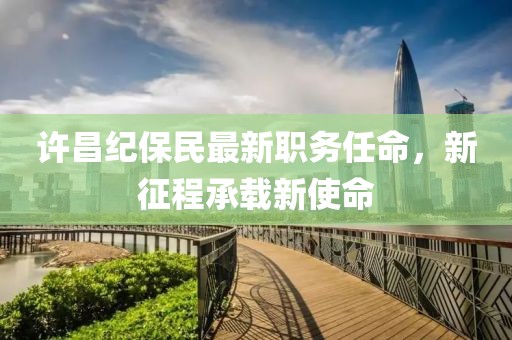 许昌纪保民最新职务任命，新征程承载新使命
