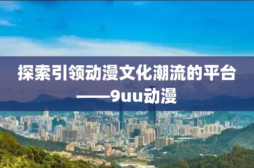 探索引领动漫文化潮流的平台——9uu动漫