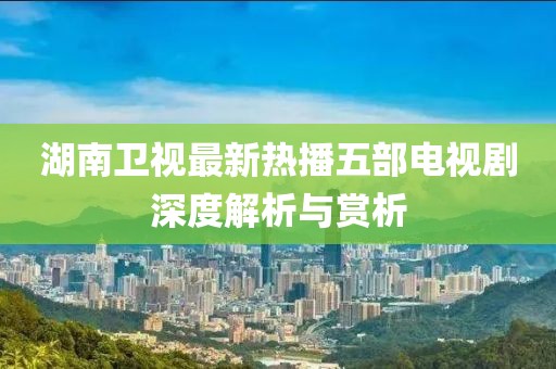 湖南卫视最新热播五部电视剧深度解析与赏析