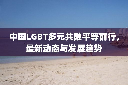 中国LGBT多元共融平等前行，最新动态与发展趋势