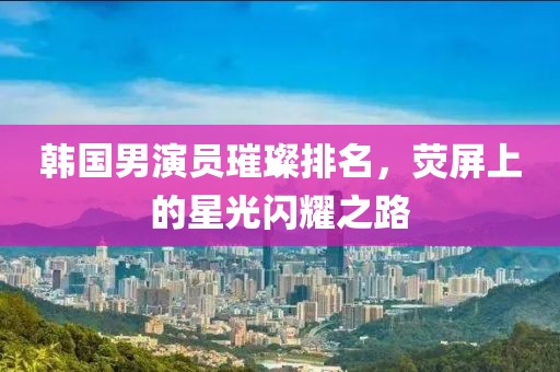 韩国男演员璀璨排名，荧屏上的星光闪耀之路