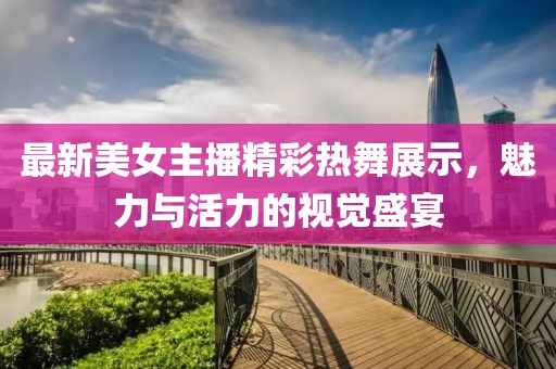 最新美女主播精彩热舞展示，魅力与活力的视觉盛宴