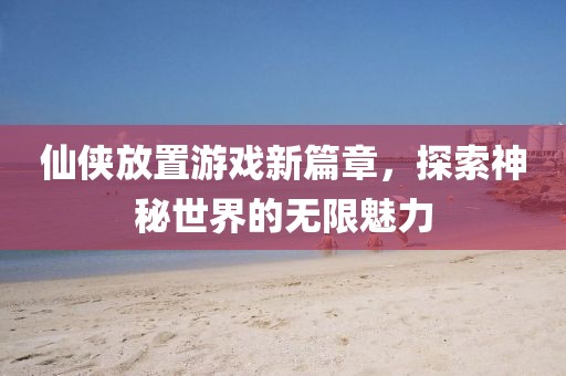 仙侠放置游戏新篇章，探索神秘世界的无限魅力