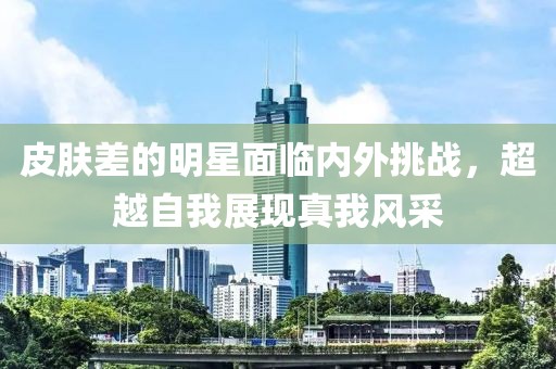 皮肤差的明星面临内外挑战，超越自我展现真我风采