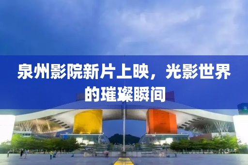 泉州影院新片上映，光影世界的璀璨瞬间