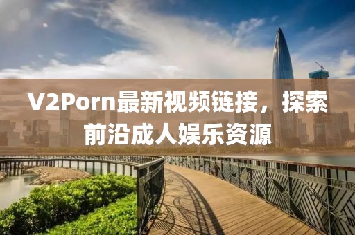 V2Porn最新视频链接，探索前沿成人娱乐资源