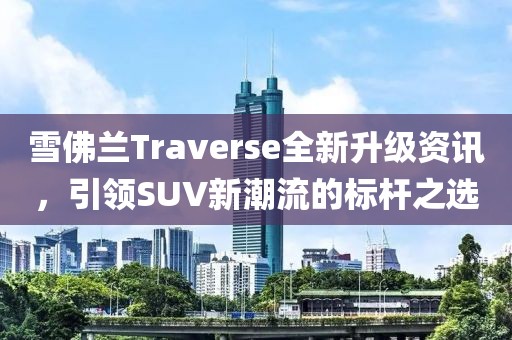雪佛兰Traverse全新升级资讯，引领SUV新潮流的标杆之选