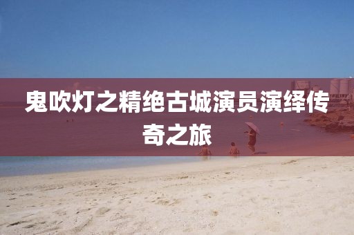 鬼吹灯之精绝古城演员演绎传奇之旅