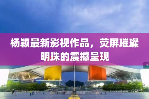 杨颖最新影视作品，荧屏璀璨明珠的震撼呈现