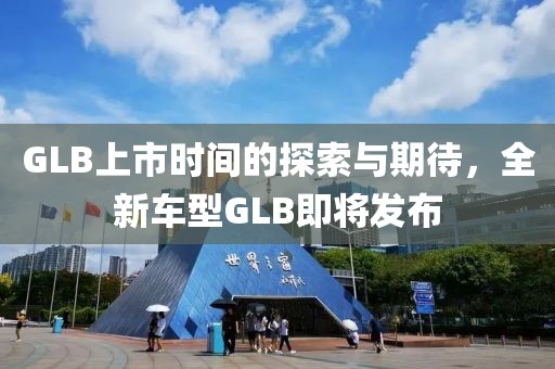 GLB上市时间的探索与期待，全新车型GLB即将发布