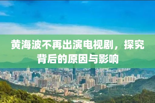 黄海波不再出演电视剧，探究背后的原因与影响