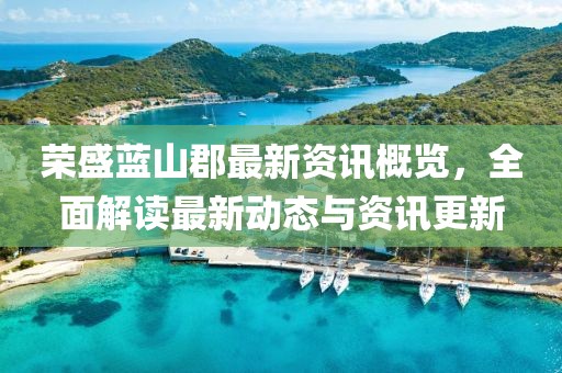 荣盛蓝山郡最新资讯概览，全面解读最新动态与资讯更新