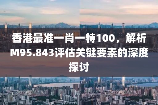 香港最准一肖一特100，解析M95.843评估关键要素的深度探讨