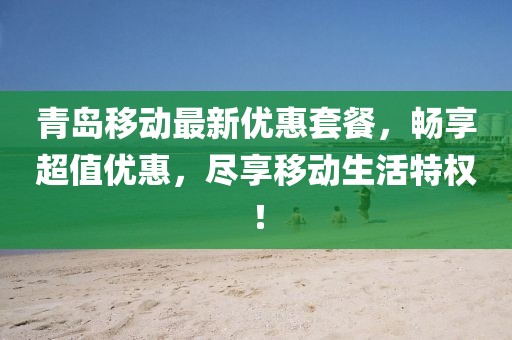 青岛移动最新优惠套餐，畅享超值优惠，尽享移动生活特权！