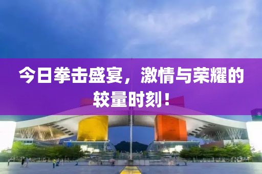 今日拳击盛宴，激情与荣耀的较量时刻！