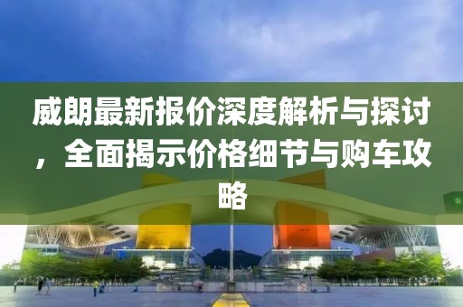 威朗最新报价深度解析与探讨，全面揭示价格细节与购车攻略