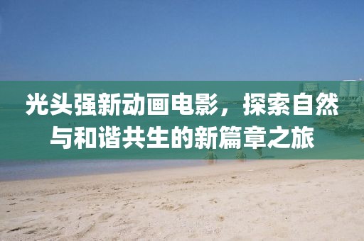 光头强新动画电影，探索自然与和谐共生的新篇章之旅