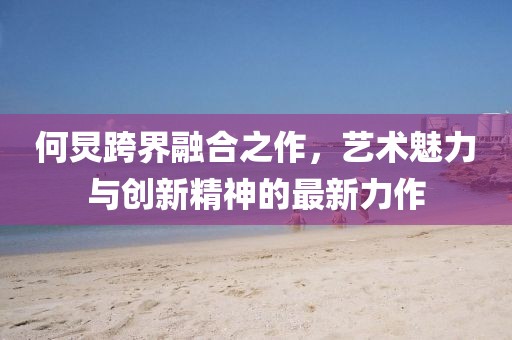 何炅跨界融合之作，艺术魅力与创新精神的最新力作