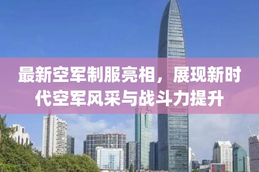 最新空军制服亮相，展现新时代空军风采与战斗力提升