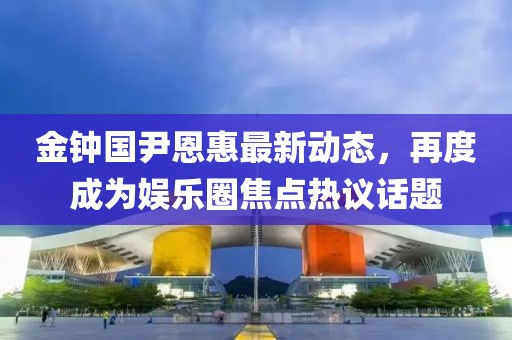 金钟国尹恩惠最新动态，再度成为娱乐圈焦点热议话题