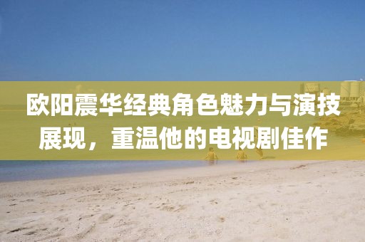 欧阳震华经典角色魅力与演技展现，重温他的电视剧佳作