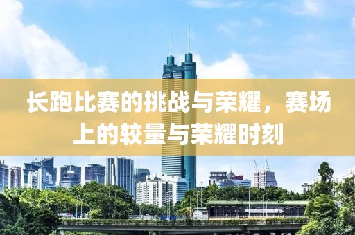 长跑比赛的挑战与荣耀，赛场上的较量与荣耀时刻