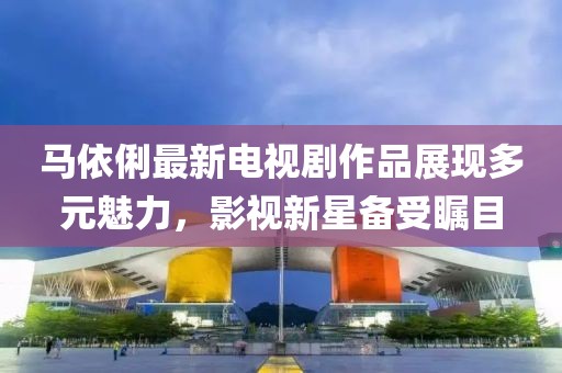 马依俐最新电视剧作品展现多元魅力，影视新星备受瞩目