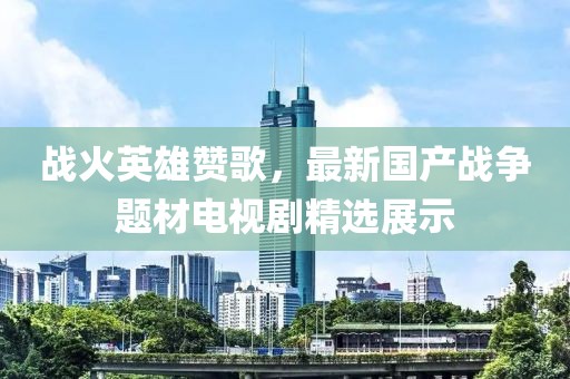 战火英雄赞歌，最新国产战争题材电视剧精选展示