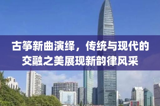 古筝新曲演绎，传统与现代的交融之美展现新韵律风采