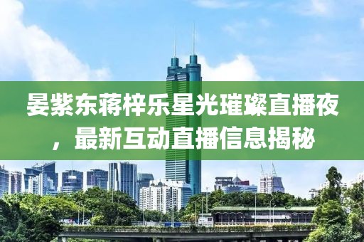 晏紫东蒋梓乐星光璀璨直播夜，最新互动直播信息揭秘