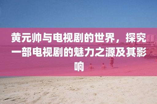 黄元帅与电视剧的世界，探究一部电视剧的魅力之源及其影响