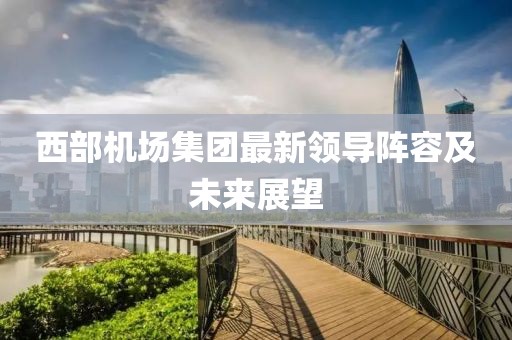 西部机场集团最新领导阵容及未来展望