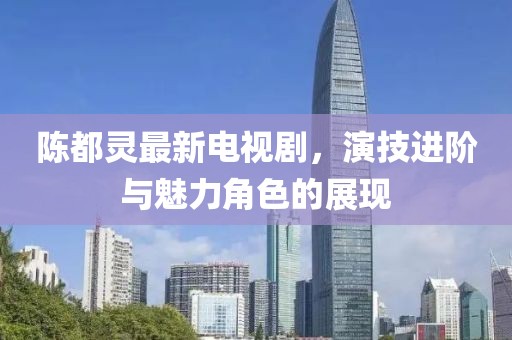 陈都灵最新电视剧，演技进阶与魅力角色的展现