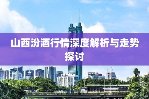 山西汾酒行情深度解析与走势探讨