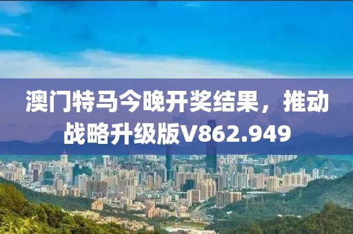 澳门特马今晚开奖结果，推动战略升级版V862.949