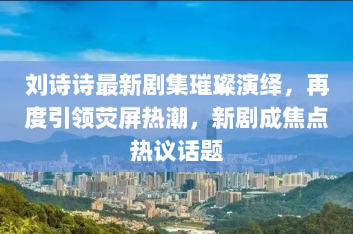 刘诗诗最新剧集璀璨演绎，再度引领荧屏热潮，新剧成焦点热议话题