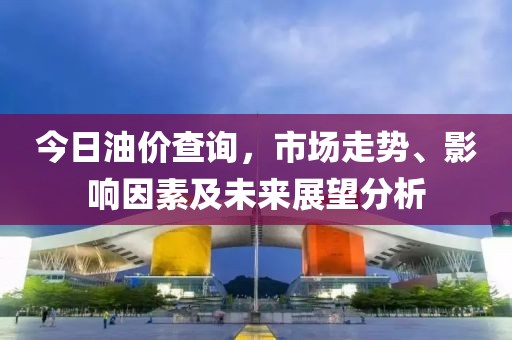 今日油价查询，市场走势、影响因素及未来展望分析