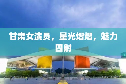 甘肃女演员，星光熠熠，魅力四射