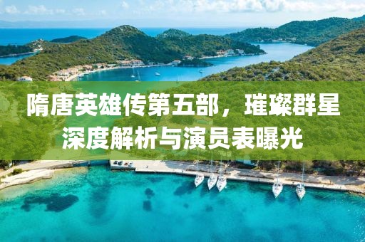 隋唐英雄传第五部，璀璨群星深度解析与演员表曝光