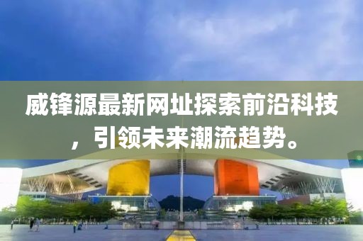 威锋源最新网址探索前沿科技，引领未来潮流趋势。