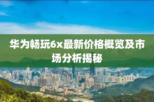 华为畅玩6x最新价格概览及市场分析揭秘