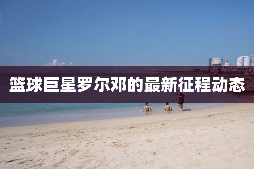 篮球巨星罗尔邓的最新征程动态