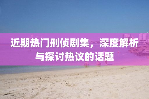 近期热门刑侦剧集，深度解析与探讨热议的话题