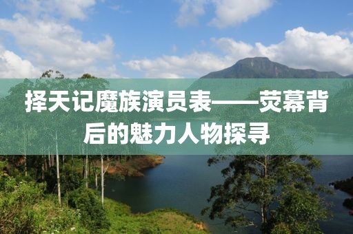 择天记魔族演员表——荧幕背后的魅力人物探寻