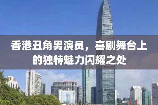 香港丑角男演员，喜剧舞台上的独特魅力闪耀之处