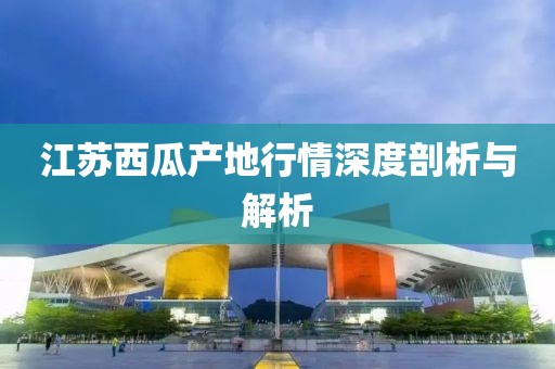 江苏西瓜产地行情深度剖析与解析