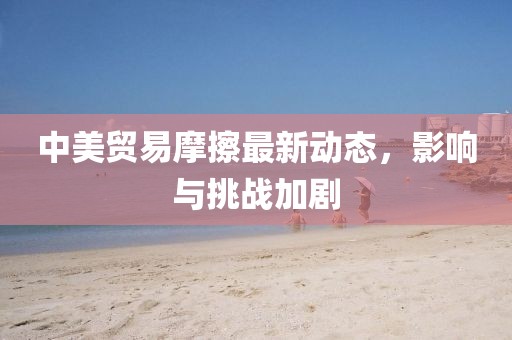 中美贸易摩擦最新动态，影响与挑战加剧
