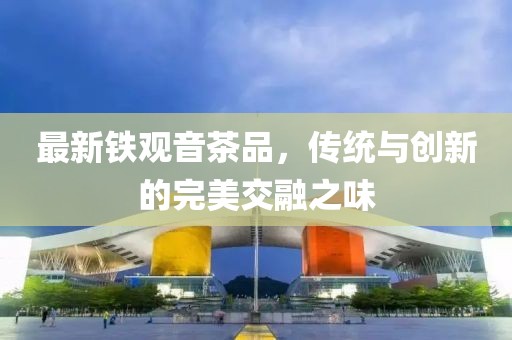 最新铁观音茶品，传统与创新的完美交融之味